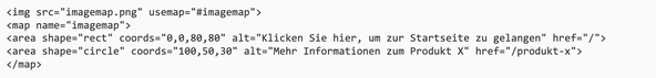 Code für Alternativtext für Image Maps: <img src="imagemap.png" usemap="#imagemap">  <map name="imagemap">  <area shape="rect" coords="0,0,80,80" alt="Klicken Sie hier, um zur Startseite zu gelangen" href="/">  <area shape="circle" coords="100,50,30" alt="Mehr Informationen zum Produkt X" href="/produkt-x">  </map>