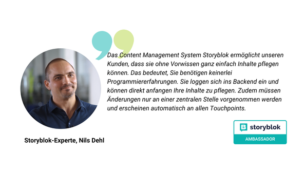 Storyblok Ambassador: Das Content Management System Storyblok ermöglicht unseren Kunden, dass sie ohne Vorwissen ganz einfach Inhalte pflegen können. Das bedeutet, Sie benötigen keinerlei Programmiererfahrungen. Sie loggen sich ins Backend ein und können direkt anfangen Ihre Inhalte zu pflegen. Zudem müssen Änderungen nur an einer zentralen Stelle vorgenommen werden und erscheinen automatisch an allen Touchpoints.